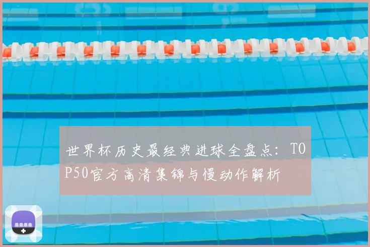 世界杯历史最经典进球全盘点：TOP50官方高清集锦与慢动作解析