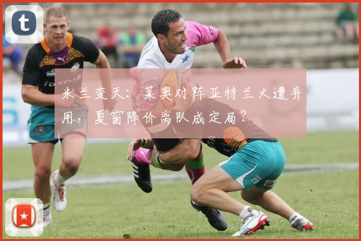 米兰变天：莱奥对阵亚特兰大遭弃用，夏窗降价离队成定局？