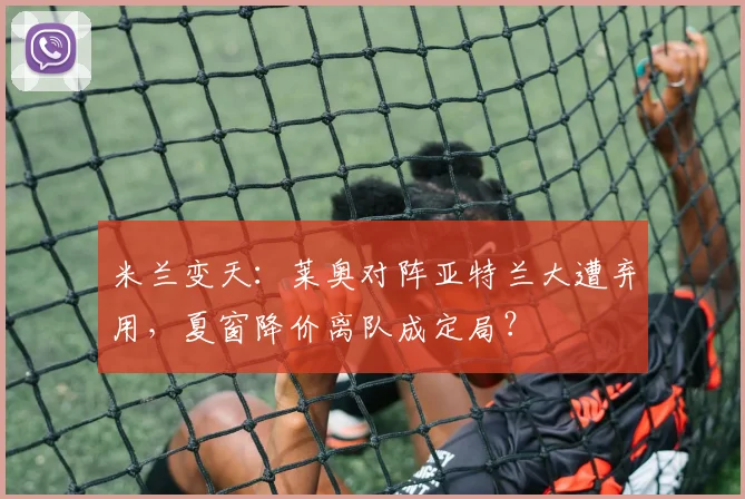 米兰变天:莱奥对阵亚特兰大遭弃用,夏窗降价离队成定局?